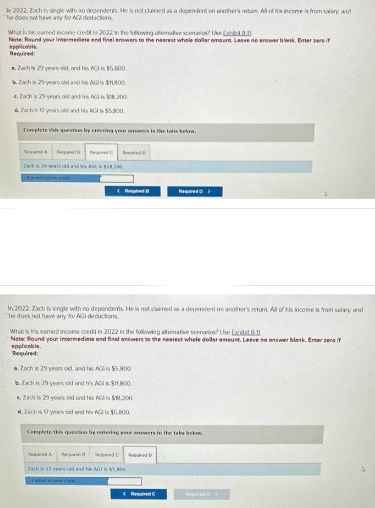 In 2022, Zach is single with no dependents. He is not claimed as a dependent on another's return. All of his income is from salary, and
he does not have any for AGI deductions.
What is his earned income credit in 2022 in the following alternative scenarios? Use Exhibit 8-11.
Note: Round your intermediate and final answers to the nearest whole dollar amount. Leave no answer blank. Enter zero if
applicable.
Required:
a. Zach is 29 years old, and his AGI is $5,800.
b. Zach is 29 years old and his AGI is $11,800.
c. Zach is 29 years old and his AGI is $18,200.
d. Zach is 17 years old and his AGI is $5,800,
Complete this question by entering your answers in the tabs below.
Required A Required B Required C Required D
Zach is 29 years old and his AGI is $18,200.
Eamed income creat
Required B
In 2022, Zach is single with no dependents. He is not claimed as a dependent on another's return. All of his income is from salary, and
he does not have any for AGI deductions.
Required D >
What is his earned income credit in 2022 in the following alternative scenarios? Use Exhibit 8.11.
Note: Round your intermediate and final answers to the nearest whole dollar amount. Leave no answer blank. Enter zero if
applicable.
Required:
a. Zach is 29 years old, and his AGI is $5,800.
b. Zach is 29 years old and his AGI is $11,800.
c. Zach is 29 years old and his AGI is $18,200.
d. Zach is 17 years old and his AGI is $5,800.
Complete this question by entering your answers in the tabs below.
Required A Required B Required C Required D
Zach is 17 years old and his AGI is $5,800.
Earned income creat
< Required C
Required D >