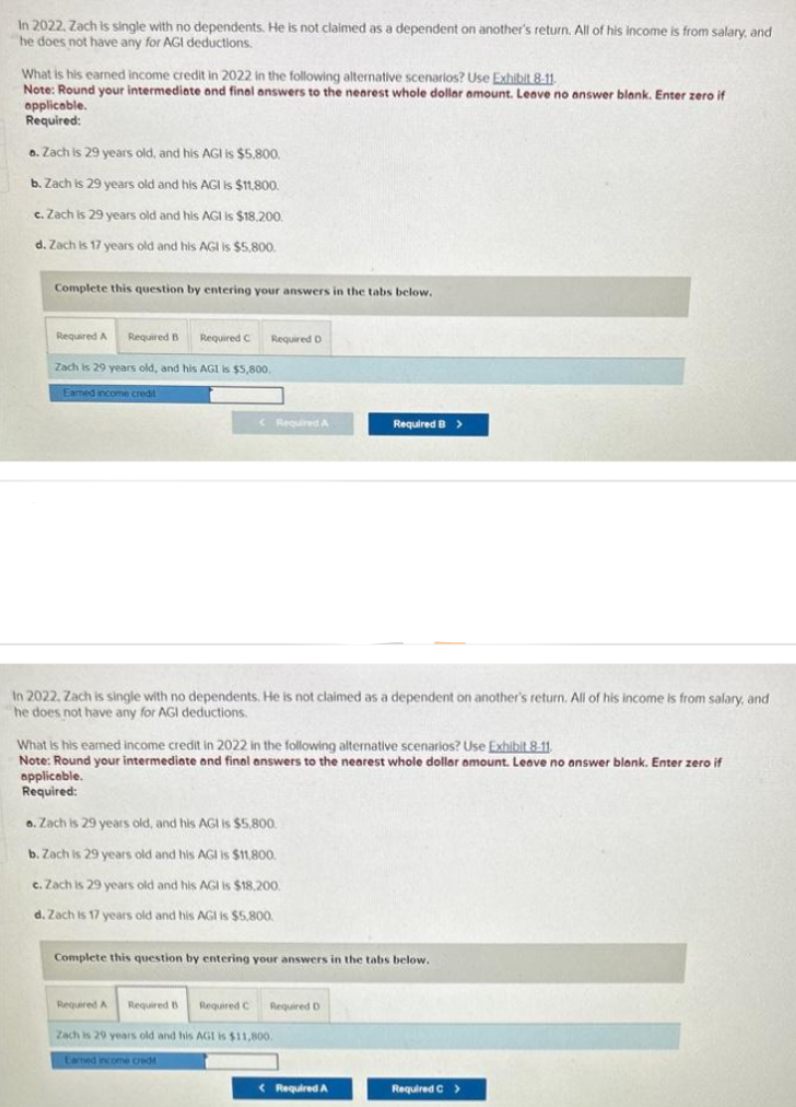 In 2022, Zach is single with no dependents. He is not claimed as a dependent on another's return. All of his income is from salary, and
he does not have any for AGI deductions.
What is his earned income credit in 2022 in the following alternative scenarios? Use Exhibit 8-11
Note: Round your intermediate and final answers to the nearest whole dollar amount. Leave no answer blank. Enter zero if
applicable.
Required:
a. Zach is 29 years old, and his AGI is $5,800.
b. Zach is 29 years old and his AGI is $11,800.
c. Zach is 29 years old and his AGI is $18,200.
d. Zach is 17 years old and his AGI is $5,800.
Complete this question by entering your answers in the tabs below.
Required A Required B Required C Required D
Zach is 29 years old, and his AGI is $5,800.
Earned income credit
< Required A
In 2022, Zach is single with no dependents. He is not claimed as a dependent on another's return. All of his income is from salary, and
he does not have any for AGI deductions.
What is his earned income credit in 2022 in the following alternative scenarios? Use Exhibit 8.11.
Note: Round your intermediate and final answers to the nearest whole dollar amount. Leave no answer blank. Enter zero if
applicable.
Required:
o. Zach is 29 years old, and his AGI is $5,800.
b. Zach is 29 years old and his AGI is $11,800.
c. Zach is 29 years old and his AGI is $18,200.
d. Zach is 17 years old and his AGI is $5,800.
Required B >
Complete this question by entering your answers in the tabs below.
Required A Required B
Required C
Zach is 29 years old and his AGI is $11,800.
Earned income cred
Required D
Required A
Required C >