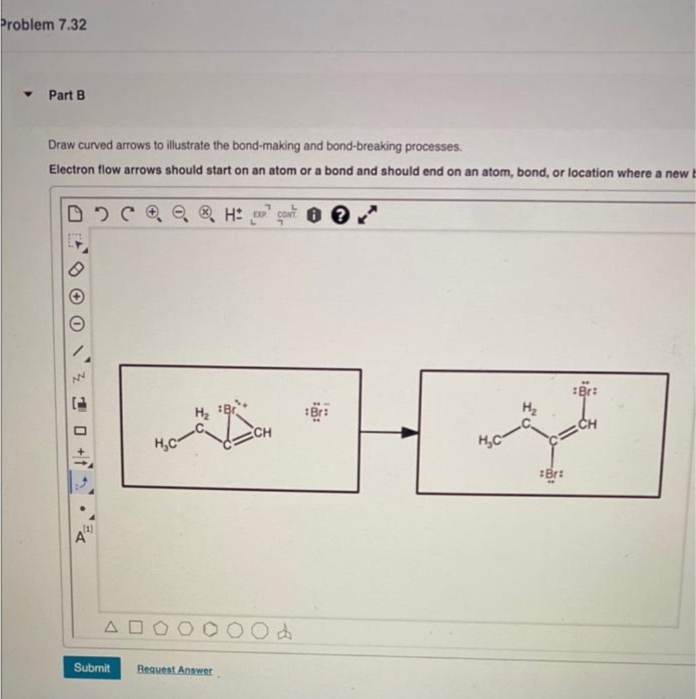 Problem 7.32
Part B
Draw curved arrows to illustrate the bond-making and bond-breaking processes.
Electron flow arrows should start on an atom or a bond and should end on an atom, bond, or location where a new b
O
OC
(2)
Submit
H₂C
H EXP CONTO
H₂ Br
Request Answer
CH
d
ng
H₂C
:Br:
Br:
CH