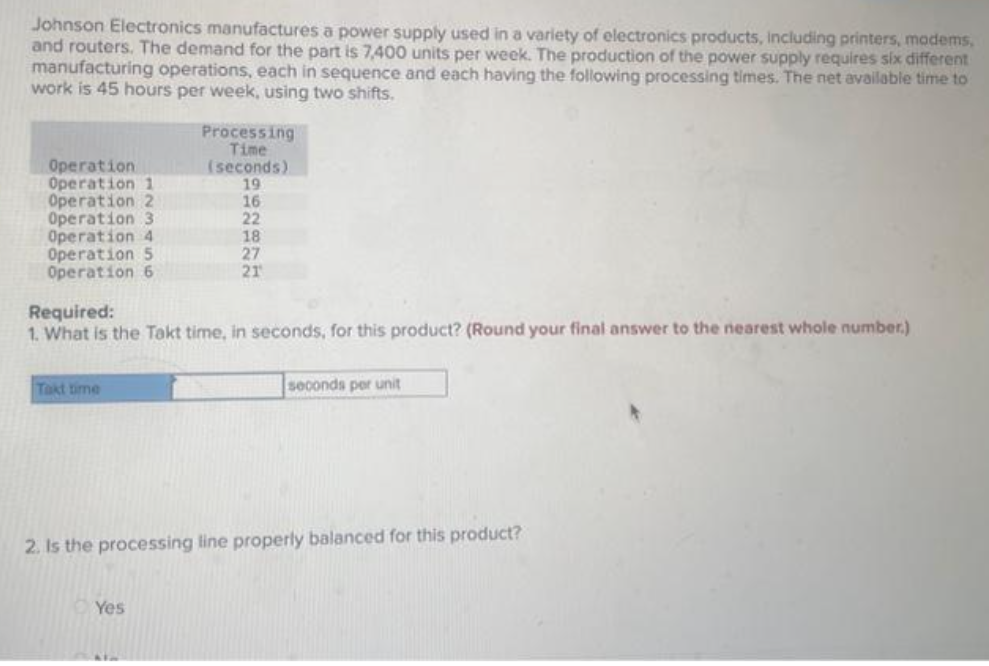 Johnson Electronics manufactures a power supply used in a variety of electronics products, including printers, modems,
and routers. The demand for the part is 7,400 units per week. The production of the power supply requires six different
manufacturing operations, each in sequence and each having the following processing times. The net available time to
work is 45 hours per week, using two shifts.
Operation
Operation 1
Operation 2
Operation 3
Operation 4
Operation 5
Operation 6
Takt time
Required:
1. What is the Takt time, in seconds, for this product? (Round your final answer to the nearest whole number.)
Processing
Time
(seconds)
19
Yes
16
22
18
27
21
ALM
2. Is the processing line properly balanced for this product?
seconds per unit