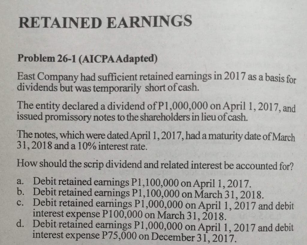 RETAINED EARNINGS
Problem 26-1 (AICPA Adapted)
East Company had sufficient retained earnings in 2017 as a basis for
dividends but was temporarily short of cash.
The entity declared a dividend of P1,000,000 on April 1, 2017, and
issued promissory notes to the shareholders in lieu of cash.
The notes, which were dated April 1, 2017, had a maturity date of March
31, 2018 and a 10% interest rate.
How should the scrip dividend and related interest be accounted for?
a. Debit retained earnings P1,100,000 on April 1, 2017.
b. Debit retained earnings P1,100,000 on March 31, 2018.
c. Debit retained earnings P1,000,000 on April 1, 2017 and debit
interest expense P100,000 on March 31, 2018.
d.
Debit retained earnings P1,000,000 on April 1, 2017 and debit
interest expense P75,000 on December 31, 2017.