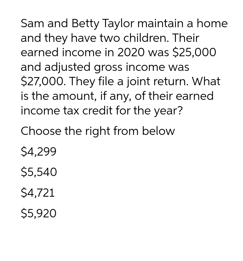 Sam and Betty Taylor maintain a home
and they have two children. Their
earned income in 2020 was $25,000
and adjusted gross income was
$27,000. They file a joint return. What
is the amount, if any, of their earned
income tax credit for the year?
Choose the right from below
$4,299
$5,540
$4,721
$5,920