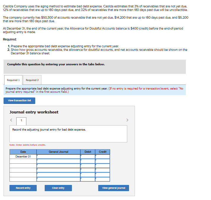 Casilda Company uses the aging method to estimate bad debt expense. Casilda estimates that 3% of receivables that are not yet due,
12% of receivables that are up to 180 days past due, and 32% of receivables that are more than 180 days past due will be uncollectible.
The company currently has $50,300 of accounts receivable that are not yet due, $14,200 that are up to 180 days past due, and $5,200
that are more than 180 days past due.
At December 31, the end of the current year, the Allowance for Doubtful Accounts balance is $400 (credit) before the end-of-perlod
adjusting entry is made.
Required:
1. Prepare the appropriate bad debt expense adjusting entry for the current year.
2. Show how gross accounts receivable, the allowance for doubtful accounts, and net accounts receivable should be shown on the
December 31 balance sheet.
Complete this question by entering your answers in the tabs below.
Required 1
Required 2
Prepare the appropriate bad debt expense adjusting entry for the current year. (If no entry is required for a transaction/event, select "No
journal entry required" in the first account field.)
View transaction list
Journal entry worksheet
Record the adjusting journal entry for bad debt expense.
Note: Enter debits before credits.
Date
December 31
Record entry
General Journal
Clear entry
Debit
Credit
View general Journal