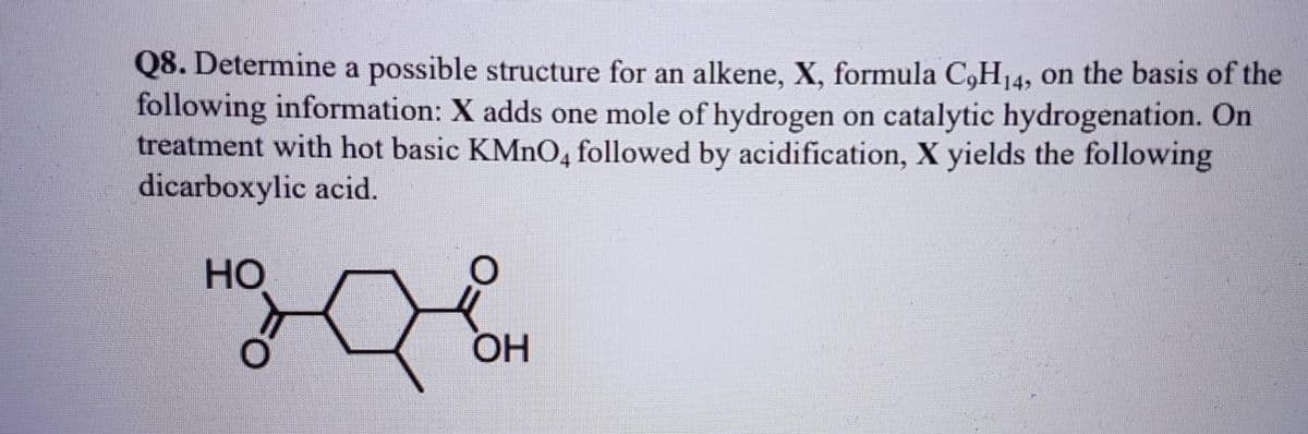 Q8. Determine a possible structure for an alkene, X, formula C,H₁4, on the basis of the
following information: X adds one mole of hydrogen on catalytic hydrogenation. On
treatment with hot basic KMnO4 followed by acidification, X yields the following
dicarboxylic acid.
HO
OH