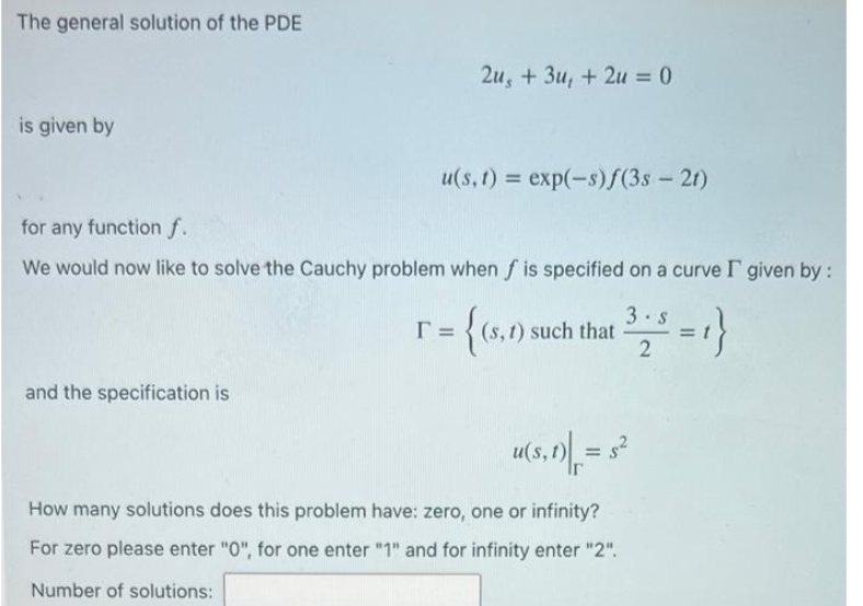 The general solution of the PDE
is given by
and the specification is
2u, +3u, +2u = 0
u(s, t) = exp(-s)ƒ(3s- 2t)
for any function f.
We would now like to solve the Cauchy problem when f is specified on a curve I given by :
r =
{(s,
(s, t) such that
325 =1}
u(s, t) = $²
Ir
How many solutions does this problem have: zero, one or infinity?
For zero please enter "0", for one enter "1" and for infinity enter "2".
Number of solutions: