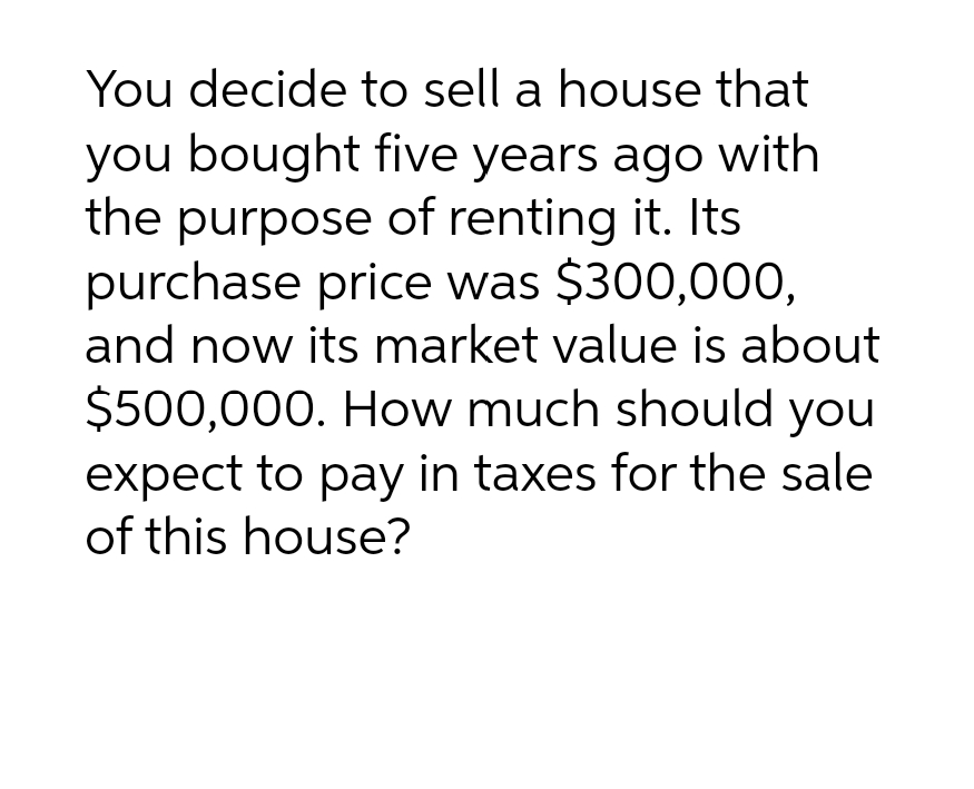 You decide to sell a house that
you bought five years ago with
the purpose of renting it. Its
purchase price was $300,000,
and now its market value is about
$500,000. How much should you
expect to pay in taxes for the sale
of this house?