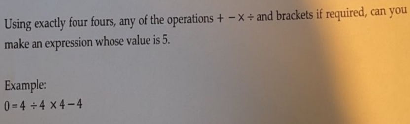 Using exactly four fours, any of the operations + - X÷ and brackets if required, can you
make an expression whose value is 5.
Example:
0=4÷4×4-4