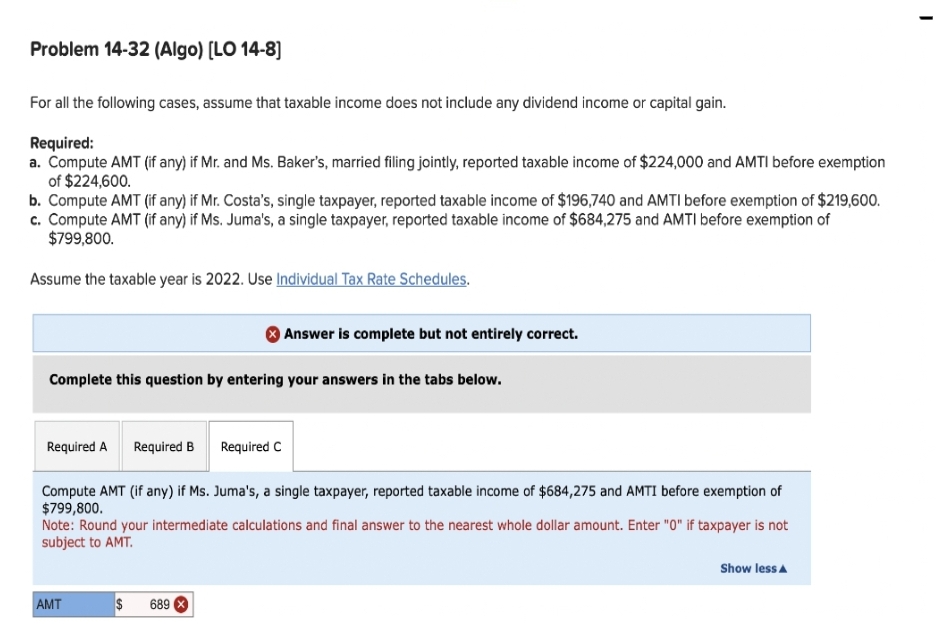 Problem 14-32 (Algo) [LO 14-8]
For all the following cases, assume that taxable income does not include any dividend income or capital gain.
Required:
a. Compute AMT (if any) if Mr. and Ms. Baker's, married filing jointly, reported taxable income of $224,000 and AMTI before exemption
of $224,600.
b. Compute AMT (if any) if Mr. Costa's, single taxpayer, reported taxable income of $196,740 and AMTI before exemption of $219,600.
c. Compute AMT (if any) if Ms. Juma's, a single taxpayer, reported taxable income of $684,275 and AMTI before exemption of
$799,800.
Assume the taxable year is 2022. Use Individual Tax Rate Schedules.
Complete this question by entering your answers in the tabs below.
Required A
Required B
AMT
Compute AMT (if any) if Ms. Juma's, a single taxpayer, reported taxable income of $684,275 and AMTI before exemption of
$799,800.
$
Answer is complete but not entirely correct.
Required C
Note: Round your intermediate calculations and final answer to the nearest whole dollar amount. Enter "0" if taxpayer is not
subject to AMT.
689
Show less A
I