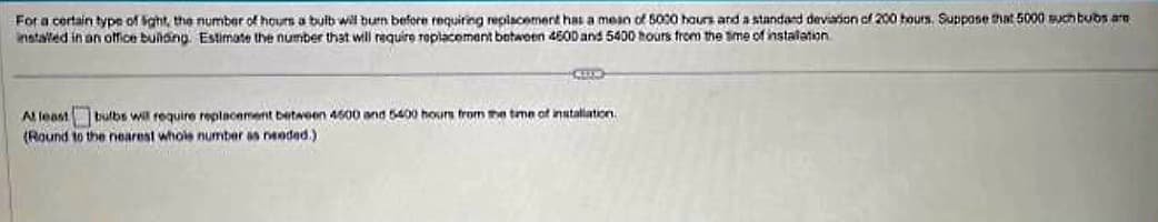 For a certain type of sight, the number of hours a bulb will burn before requiring replacement has a mean of 5000 hours and a standard deviation of 200 hours. Suppose that 5000 such bubs ar
installed in an office building. Estimate the number that will require replacement between 4600 and 5400 hours from the time of installation
CEED
At least bulbs will require replacement between 4500 and 5400 hours from the time of installation.
(Round to the nearest whole number as needed.)