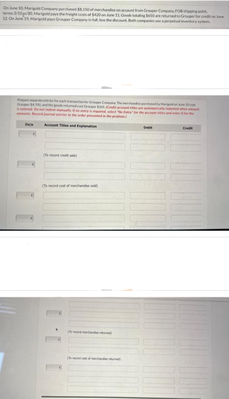 On June 10, Marigold Company purchased $8,150 of merchandise on account from Grouper Company, FOB shipping point.
terms 3/10/30. Marigold pays the freight costs of $420 on June 11. Goods totaling $650 are returned to Grouper for credit on June
12. On June 19, Marigold pays Grouper Company in full, less the discount. Both companies use a perpetual inventory system.
Prepare separate entries for each transaction for Grouper Company. The merchandise purchased by Marigold on June 10 cost
Grouper $4,700, and the goods returned cost Grouper $265. (Credit account titles are automatically indented when amount
is entered. Do not indent manually. If no entry is required, select "No Entry":
amounts. Record journal entries in the order presented in the problem.)
the account titles and enter O for the
Account Titles and Explanation
Daje
#
(To record credit sale)
(To record cost of merchandise sold)
(To record merchandise returned)
(To record cost of merchandise returned)
Debit
Credit