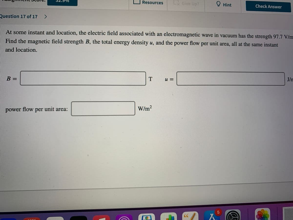 Resources
L Give Up?
O Hint
Check Answer
Question 17 of 17
<>
At some instant and location, the electric field associated with an electromagnetic wave in vacuum has the strength 97.7 V/m
Find the magnetic field strength B, the total energy density u, and the power flow per unit area, all at the same instant
and location.
J/n
T
B =
= n
W/m²
power flow per unit area:
5
CC
