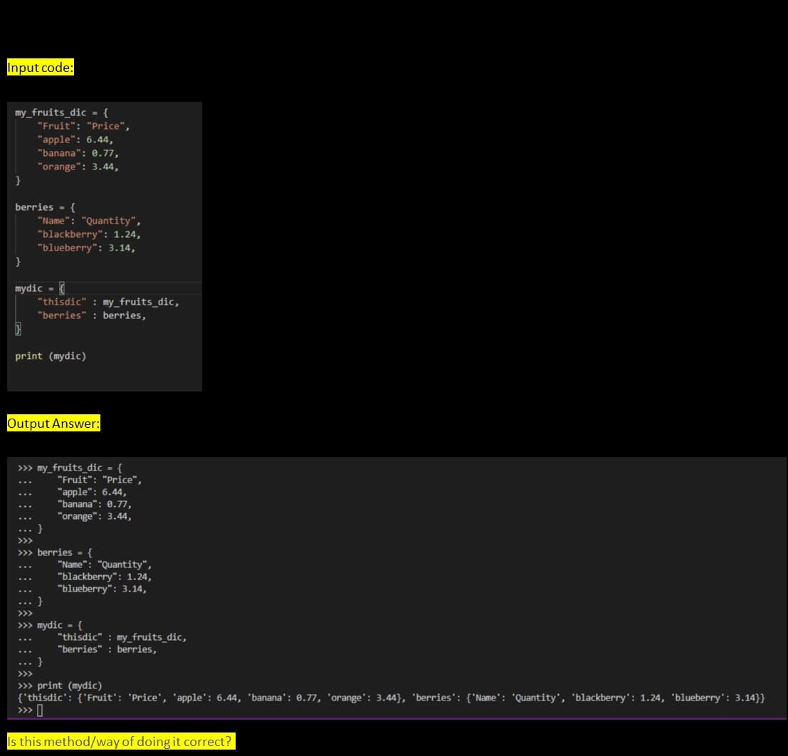 Input code:
my_fruits_dic - {
"Fruit": "Price",
"apple": 6.44,
"banana": 0.77,
"orange": 3.44,
berries - {
"Name": "Quantity",
"blackberry": 1.24,
"blueberry": 3.14,
mydic =
"thisdic" : my_fruits_dic,
"berries" : berries,
print (mydic)
Output Answer:
>> my_fruits_ dic - {
"Fruit": "Price",
"apple": 6.44,
"banana": 0.77,
"orange": 3.44,
>>>
>>> berries - {
"Name": "Quantity",
"blackberry": 1.24,
"blueberry": 3.14,
>>>
>> mydic - {
"thisdic" : my_fruits_dic,
"berries" : berries,
>>>
>» print (mydic)
{'thisdic': {'Fruit': 'Price', 'apple': 6.44, 'banana': 0.77, 'orange': 3.44}, 'berries': {'Name': 'Quantity', 'blackberry': 1.24, 'blueberry': 3.14}}
>» I
Is this method/way of doing it correct?
