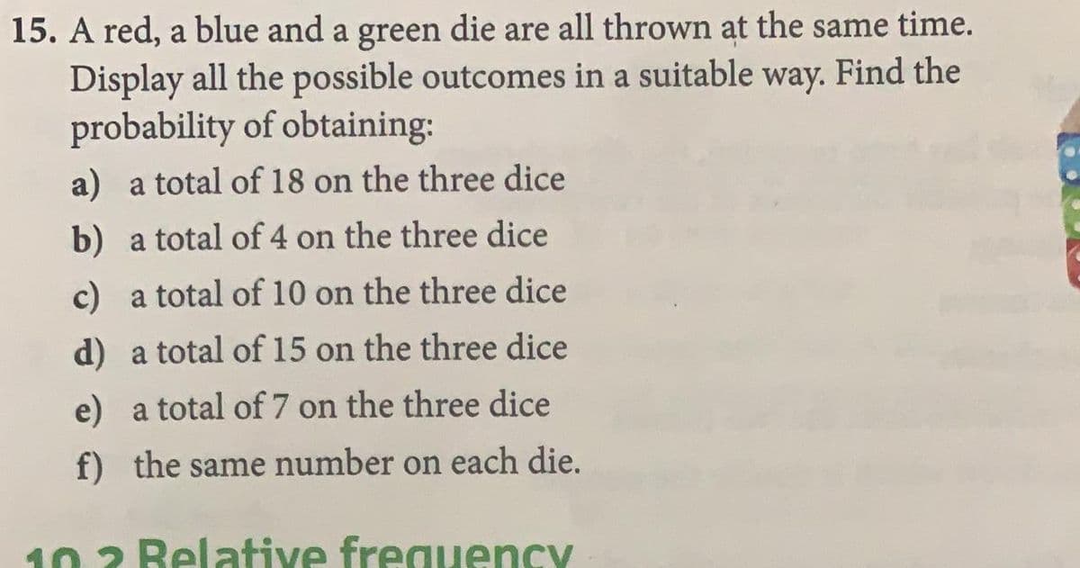 15. A red, a blue and a green die are all thrown at the same time.
Display all the possible outcomes in a suitable way. Find the
probability of obtaining:
a) a total of 18 on the three dice
b) a total of 4 on the three dice
c) a total of 10 on the three dice
d) a total of 15 on the three dice
e) a total of 7 on the three dice
f) the same number on each die.
10 2 Relative frequency
