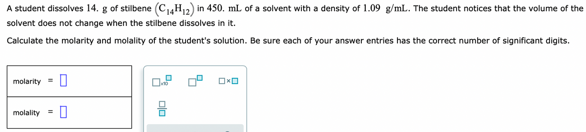 A student dissolves 14. g of stilbene (C4H2) in 450. mL of a solvent with a density of 1.09 g/mL. The student notices that the volume of the
12
solvent does not change when the stilbene dissolves in it.
Calculate the molarity and molality of the student's solution. Be sure each of your answer entries has the correct number of significant digits.
molarity =
molality
