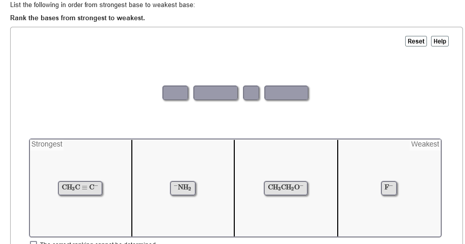 List the following in order from strongest base to weakest base:
Rank the bases from strongest to weakest.
Strongest
CH₂C=C-
-NH₂
CH3CH₂O
Reset
Help
Weakest