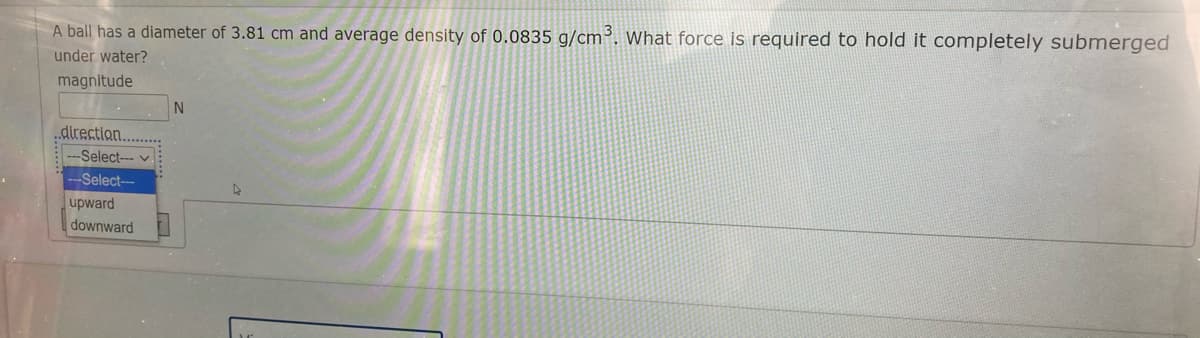 A ball has a diameter of 3.81 cm and average density of 0.0835 g/cm³. What force is required to hold it completely submerged
under water?
magnitude
„direction.
---Select--- v
---Select--
upward
downward
