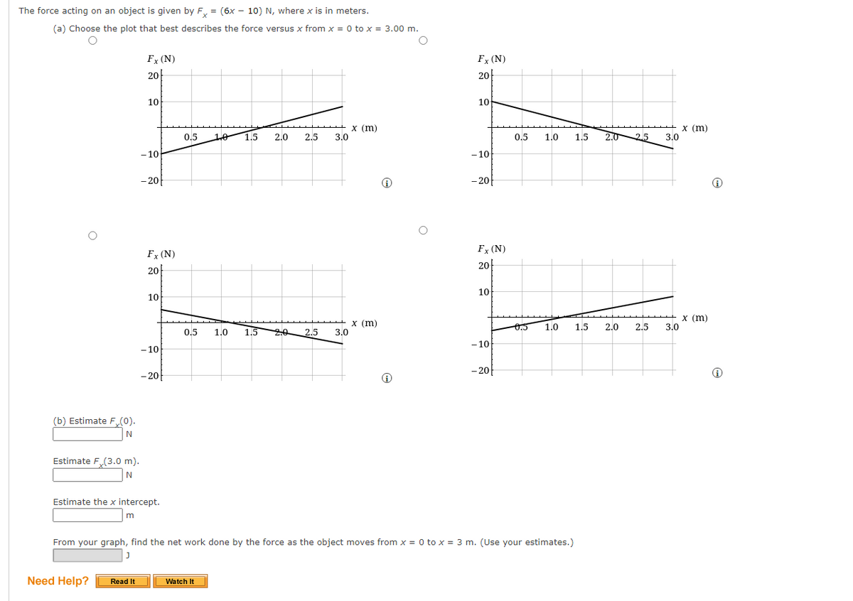 The force acting on an object is given by F, = (6x – 10) N, where x is in meters.
(a) Choose the plot that best describes the force versus x from x = 0 to x = 3.00 m.
Fx (N)
Fx (N)
20
20
10
10
х (m)
3.0
х (m)
0.5
10 1.5
2.0
2.5
3.0
0.5
1.0
1.5
2.0 2.5
- 10-
- 10
- 20
- 20
Fx (N)
Fx (N)
20
20
10
10
х (m)
3.0
х (m)
3.0
0.5
1.0
1.5
2.0
2.5
0.5
1.0
1.5
2.5
- 10
- 10
- 20
- 20
(b) Estimate F (0).
N
Estimate F(3.0 m).
N
Estimate the x intercept.
From your graph, find the net work done by the force as the object moves from x = 0 to x = 3 m. (Use your estimates.)
Need Help?
Read It
Watch It
