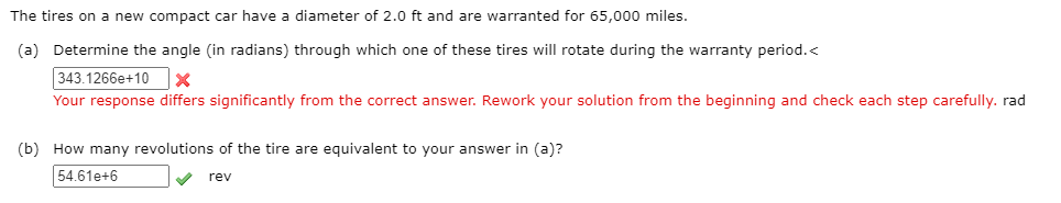 The tires on a new compact car have a diameter of 2.0 ft and are warranted for 65,000 miles.
(a) Determine the angle (in radians) through which one of these tires will rotate during the warranty period.<
343.1266e+10
Your response differs significantly from the correct answer. Rework your solution from the beginning and check each step carefully. rad
(b) How many revolutions of the tire are equivalent to your answer in (a)?
54.61e+6
rev
