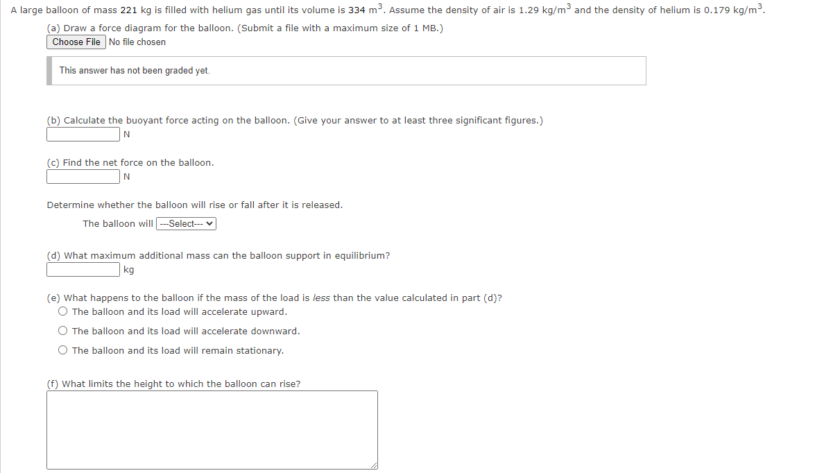 A large balloon of mass 221 kg is filled with helium gas until its volume is 334 m3. Assume the density of air is 1.29 kg/m3 and the density of helium is 0.179 kg/m3.
(a) Draw a force diagram for the balloon. (Submit a file with a maximum size of 1 MB.)
Choose File No file chosen
This answer has not been graded yet.
(b) Calculate the buoyant force acting on the balloon. (Give your answer to at least three significant figures.)
N
(c) Find the net force on the balloon.
Determine whether the balloon will rise or fall after it is released.
The balloon will ---Select--- v
(d) What maximum additional mass can the balloon support in equilibrium?
kg
(e) What happens to the balloon if the mass of the load is less than the value calculated in part (d)?
O The balloon and its load will accelerate upward.
O The balloon and its load will accelerate downward.
O The balloon and its load will remain stationary.
(f) What limits the height to which the balloon can rise?
