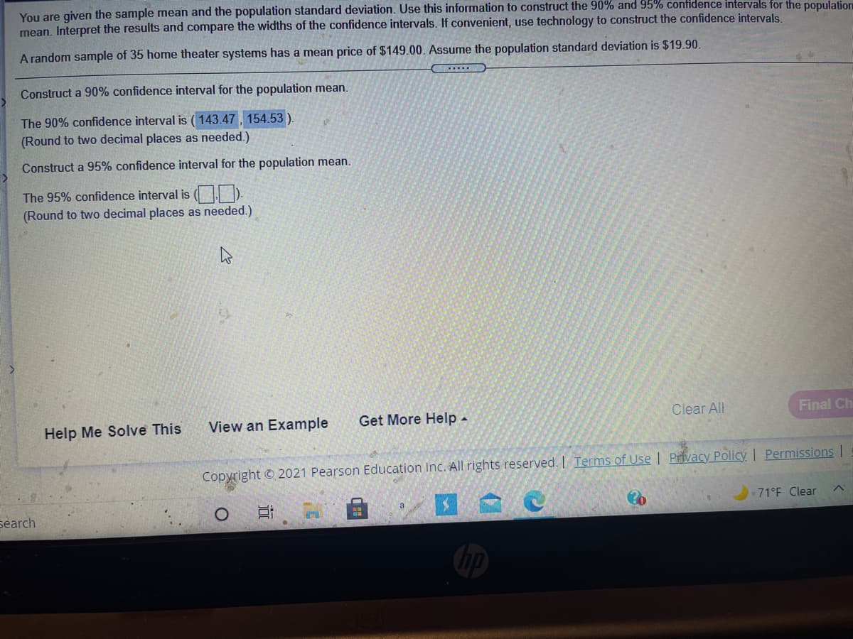 You are given the sample mean and the population standard deviation. Use this information to construct the 90% and 95% contidence intervals for the population
mean. Interpret the results and compare the widths of the confidence intervals. If convenient, use technology to construct the confidence intervals.
A random sample of 35 home theater systems has a mean price of $149.00. Assume the population standard deviation is $19.90.
Construct a 90% confidence interval for the population mean.
The 90% confidence interval is ( 143.47, 154.53)
(Round to two decimal places as needed.)
Construct a 95% confidence interval for the population mean.
The 95% confidence interval is ( ).
(Round to two decimal places as needed.)
View an Example
Get More Help -
Clear All
Final Ch
Help Me Solve This
Copyright © 2021 Pearson Education Inc. All rights reserved. I Terms of Use | Privacy Policy | Permissions I
71°F Clear
a
search
