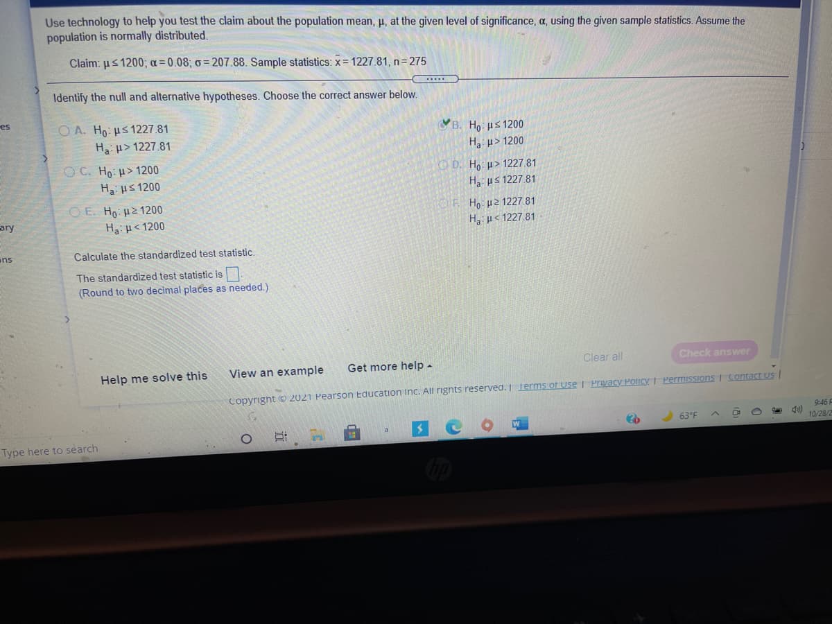 Use technology to help you test the claim about the population mean, µ, at the given level of significance, a, using the given sample statistics. Assume the
population is normally distributed.
Claim: us 1200; a= 0.08; o = 207.88. Sample statistics: x= 1227.81, n= 275
Identify the null and alternative hypotheses. Choose the correct answer below.
es
O A. Ho: us 1227.81
Ha u> 1227.81
YB. Ho: us 1200
H3 u> 1200
OC. Ho: H>1200
Ha us 1200
O D. Ho µ> 1227.81
H us 1227.81
O E. Ho: µ2 1200
Ho: µ2 1227.81
ary
Ha µ< 1200
Ha p< 1227.81
ans
Calculate the standardized test statistic.
The standardized test statistic is
(Round to two decimal places as needed.)
Clear all
Check answer
View an example
Get more help-
Help me solve this
Copyright © 2021 Pearson Education Inc. All rignts reserved. I Terms of use | Prvacy Policy I Permissions I contact us
9:46 F
63°F
10/28/2
Type here to search
近
