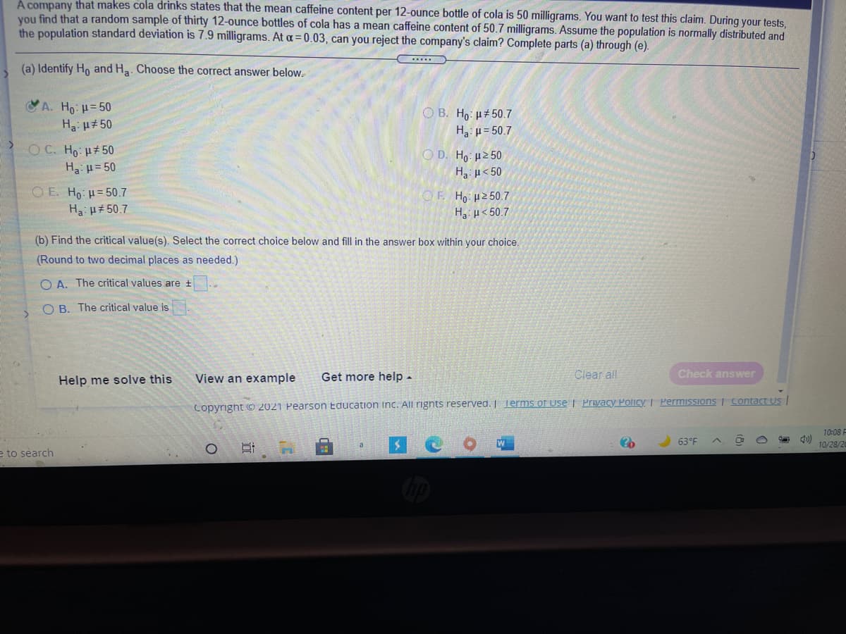 A company that makes cola drinks states that the mean caffeine content per 12-ounce bottle of cola is 50 milligrams. You want to test this claim. During your tests,
you find that a random sample of thirty 12-ounce bottles of cola has a mean caffeine content of 50.7 milligrams. Assume the population is normally distributed and
the population standard deviation is 7.9 milligrams. At a=0.03, can you reject the company's claim? Complete parts (a) through (e).
(a) Identify Ho and Ha. Choose the correct answer below.
A. Ho: H= 50
O B. Ho: µ+50.7
Ha: u#50
Ha: p= 50.7
O C. Ho: H#50
H: u= 50
O D. Ho: u2 50
H u< 50
O E. Ho: H= 50.7
OF Ho: H2 50.7
H u< 50.7
H: u# 50.7
(b) Find the critical value(s). Select the correct choice below and fill in the answer box within your choice.
(Round to two decimal places as needed.)
O A. The critical values are t
O B. The critical value is
Help me solve this
View an example
Get more help -
Clear all
Check answer
Copyright © 2021 Pearson Education inc. All rignts reserved. | Terms of use | Privacy Policy | Permissions Contact Us
10:08 F
63°F
10/28/2
a
e to search
