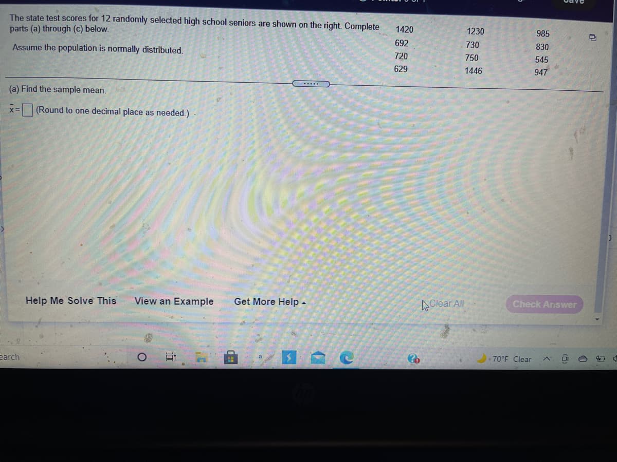 The state test scores for 12 randomly selected high school seniors are shown on the right. Complete
parts (a) through (c) below.
1420
1230
985
Assume the population is normally distributed.
692
730
830
720
750
545
629
1446
947
(a) Find the sample mean.
x= (Round to one decimal place as needed.)
Help Me Solve This
View an Example
Get More Help -
AClear All
Check Answer
earch
70°F Clear
