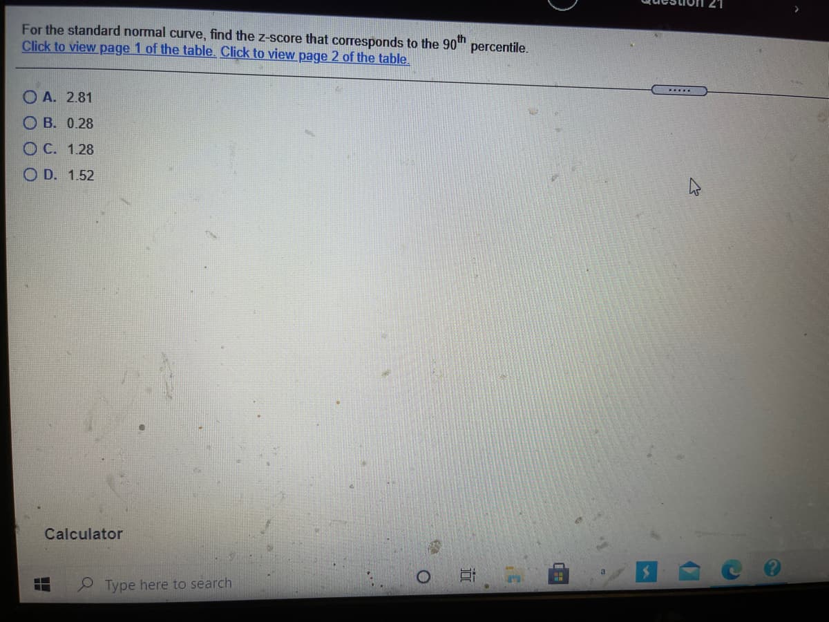 For the standard normal curve, find the z-score that corresponds to the 90"
Click to view page 1 of the table. Click to view page 2 of the table.
percentile.
.....
O A. 2.81
O B. 0.28
O C. 1.28
O D. 1.52
Calculator
Type here to search
近
