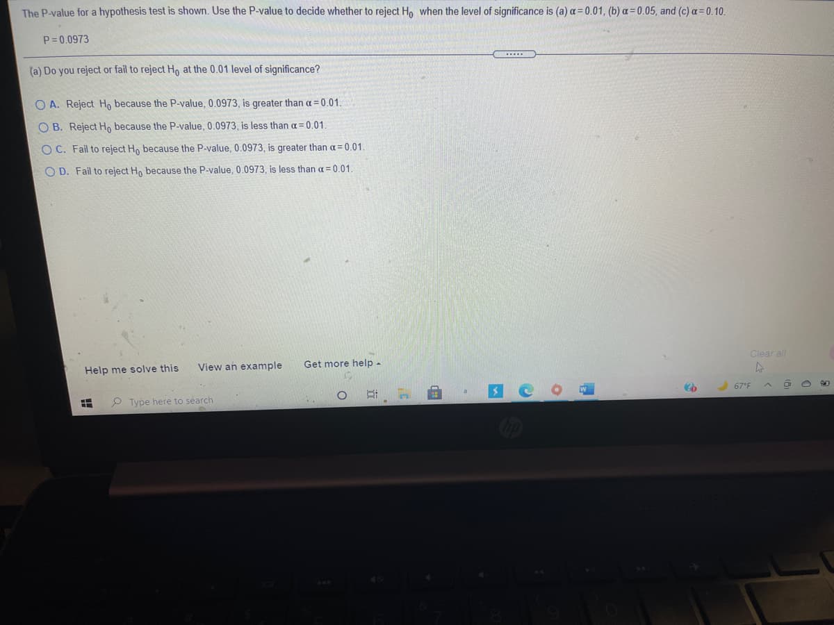The P-value for a hypothesis test is shown. Use the P-value to decide whether to reject H, when the level of significance is (a) a = 0.01, (b) a = 0.05, and (c) a= 0.10.
P= 0.0973
(a) Do you reject or fail to reject Ho at the 0.01 level of significance?
O A. Reject Hn because the P-value, 0.0973 , is greater than a = 0.01.
O B. Reject H, because the P-value, 0.0973, is less than a= 0.01
O C. Fail to reject Ho because the P-value, 0.0973, is greater than a= 0.01.
O D. Fail to reject Ho because the P-value, 0.0973, is less than a =0.01.
Clear all
View an example
Get more help -
Help me solve this
67°F
P Type here to search
