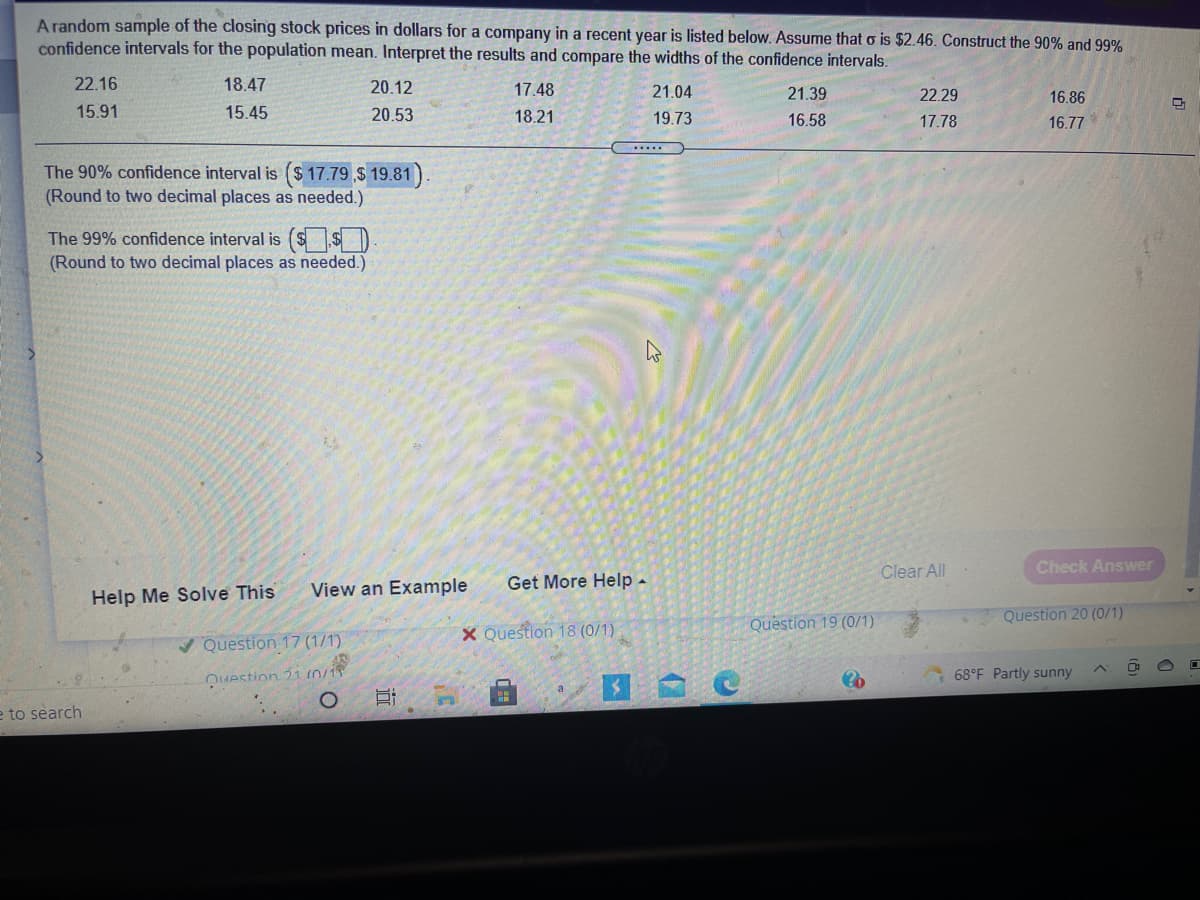 A random sample of the closing stock prices in dollars for a company in a recent year is listed below. Assume that o is $2.46. Construct the 90% and 99%
confidence intervals for the population mean. Interpret the results and compare the widths of the confidence intervals.
22.16
18.47
20.12
17.48
21.04
21.39
22.29
16.86
15.91
15.45
20.53
18.21
19.73
16.58
17.78
16.77
.....
The 90% confidence interval is ($ 17.79 $ 19.81).
(Round to two decimal places as needed.)
The 99% confidence interval is ($ $ )
(Round to two decimal places as needed.)
Clear All
Check Answer
View an Example
Get More Help -
Help Me Solve This
Question 19 (0/1)
Question 20 (0/1)
X Question 18 (0/1)
V Question 17 (1/1)
Question 21 n/15
68°F Partly sunny
e to search
立

