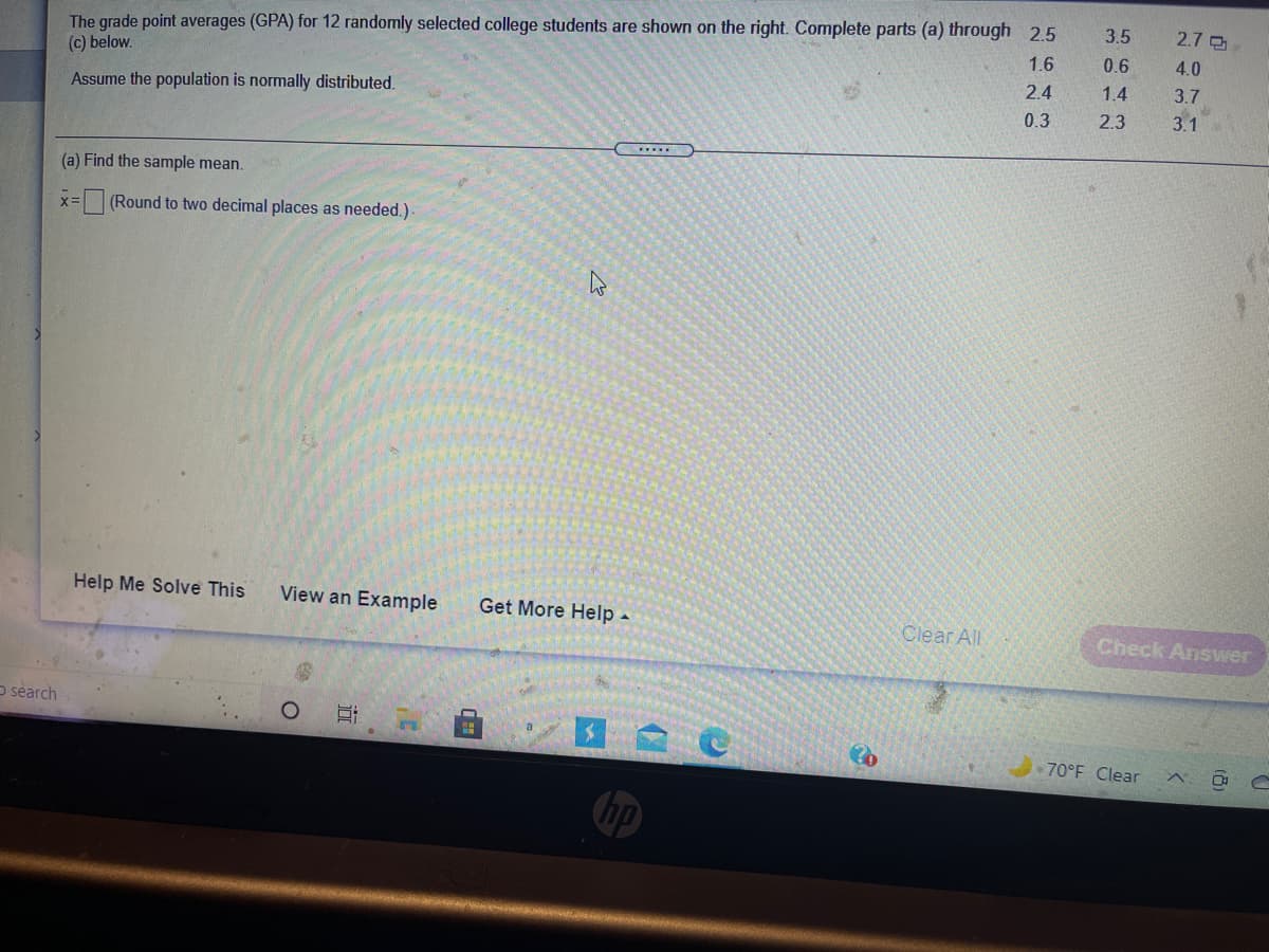 The grade point averages (GPA) for 12 randomly selected college students are shown on the right. Complete parts (a) through 2.5
(c) below.
3.5
2.7
1.6
0.6
4.0
2.4
1.4
3.7
Assume the population is normally distributed.
0.3
2.3
3.1
.......
(a) Find the sample mean.
(Round to two decimal places as needed.)
Help Me Solve This
View an Example
Get More Help -
Clear All
Check Answer
o search
70°F Clear
hp
近
