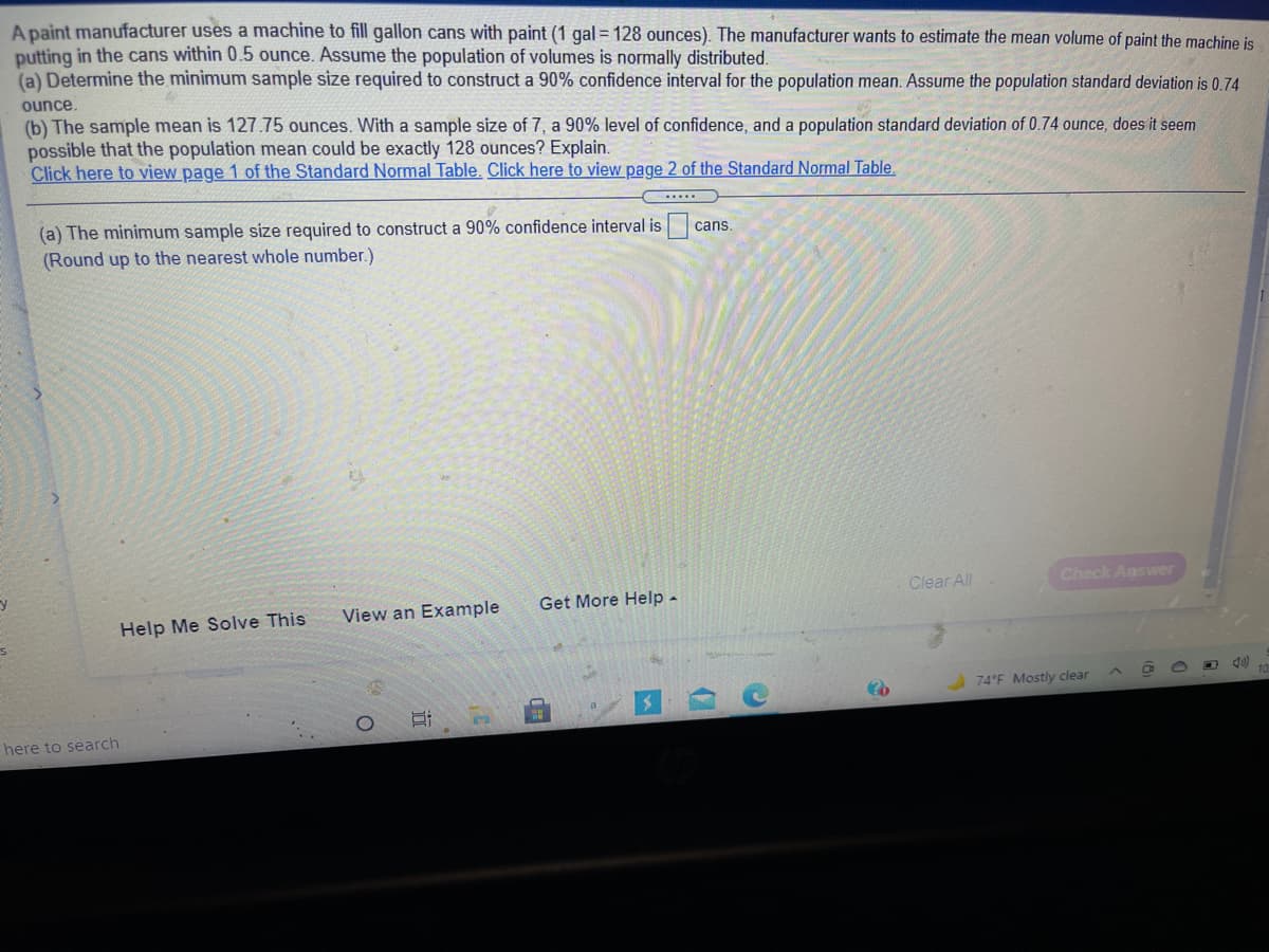 A paint manufacturer uses a machine to fill gallon cans with paint (1 gal = 128 ounces). The manufacturer wants to estimate the mean volume of paint the machine is
putting in the cans within 0.5 ounce. Assume the population of volumes is normally distributed.
(a) Determine the minimum sample size required to construct a 90% confidence interval for the population mean. Assume the population standard deviation is 0.74
ounce.
(b) The sample mean is 127.75 ounces. With a sample size of 7, a 90% level of confidence, and a population standard deviation of 0.74 ounce, does it seem
possible that the population mean could be exactly 128 ounces? Explain.
Click here to view page 1 of the Standard Normal Table. Click here to view page 2 of the Standard Normal Table.
(a) The minimum sample size required to construct a 90% confidence interval is
(Round up to the nearest whole number.)
cans.
Clear All
Check Answer
Get More Help.
View an Example
Help Me Solve This
74 F Mostly clear
here to search
证
