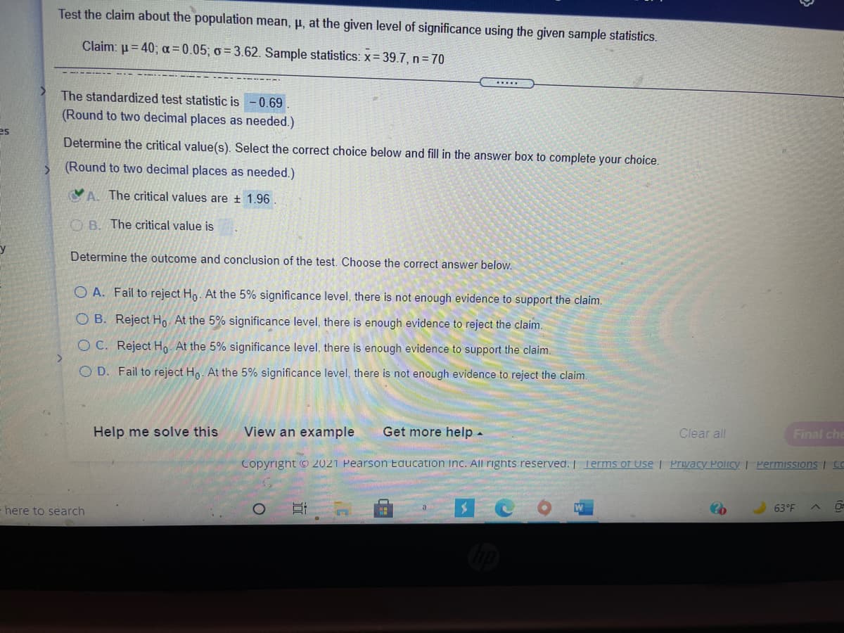 Test the claim about the population mean, µ, at the given level of significance using the given sample statistics.
Claim: u= 40; a = 0.05; o = 3.62. Sample statistics: x= 39.7, n= 70
...
The standardized test statistic is
-0.69
(Round to two decimal places as needed.)
es
Determine the critical value(s). Select the correct choice below and fill in the answer box to complete your choice.
(Round to two decimal places as needed.)
VA. The critical values are ± 1.96
O B. The critical value is
Determine the outcome and conclusion of the test. Choose the correct answer below.
O A. Fail to reject Ho. At the 5% significance level, there is not enough evidence to support the claim.
O B. Reject Ho. At the 5% significance level, there is enough evidence to reject the claim.
O C. Reject Ho. At the 5% significance level, there is enough evidence to support the claim.
O D. Fail to reject Ho. At the 5% significance level, there is not enough evidence to reject the claim.
View an example
Get more help -
Clear all
Final che
Help me solve this
Copyright © 2021 Pearson Education Inc. All rights reserved. I Terms of Use | Privacy Policy I Permissions | CO
Or
63°F
here to search
