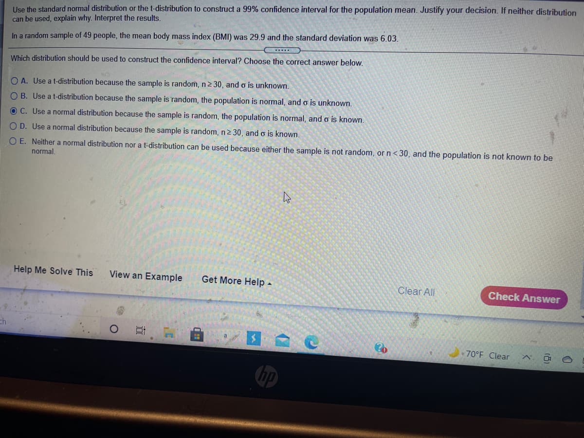 **Transcription for Educational Website:**

---

**Question:**

Use the standard normal distribution or the t-distribution to construct a 99% confidence interval for the population mean. Justify your decision. If neither distribution can be used, explain why. Interpret the results.

In a random sample of 49 people, the mean body mass index (BMI) was 29.9 and the standard deviation was 6.03.

**Options:**

Which distribution should be used to construct the confidence interval? Choose the correct answer below.

- **A.** Use a t-distribution because the sample is random, n ≥ 30, and σ is unknown.

- **B.** Use a t-distribution because the sample is random, the population is normal, and σ is unknown.

- **C.** Use a normal distribution because the sample is random, the population is normal, and σ is known.

- **D.** Use a normal distribution because the sample is random, n ≥ 30, and σ is known.

- **E.** Neither a normal distribution nor a t-distribution can be used because either the sample is not random, or n < 30, and the population is not known to be normal.

**Instructions:**

- Help Me Solve This
- View an Example
- Get More Help

**Action:**

Check Answer

---

**Explanation of Concepts:**

- **Standard Normal Distribution vs. T-Distribution:** 
  - The standard normal distribution is typically used when the population standard deviation is known and the sample size is large.
  - The t-distribution is used when the population standard deviation is not known, particularly with smaller sample sizes. However, it can also be used with larger samples when σ is unknown, as it becomes similar to the standard normal distribution.

- **Confidence Interval Construction:**
  - A confidence interval provides a range of values that is likely to contain the population mean. The level (e.g., 99%) represents the degree of confidence in this range.

- **Parameters:**
  - **n:** The sample size (n = 49).
  - **Mean (x̄):** The average BMI in the sample (29.9).
  - **Standard Deviation (s):** The sample standard deviation is 6.03.
  - **σ:** The population standard deviation (unknown here).

Note: Always verify conditions before applying statistical methods to ensure accurate results.