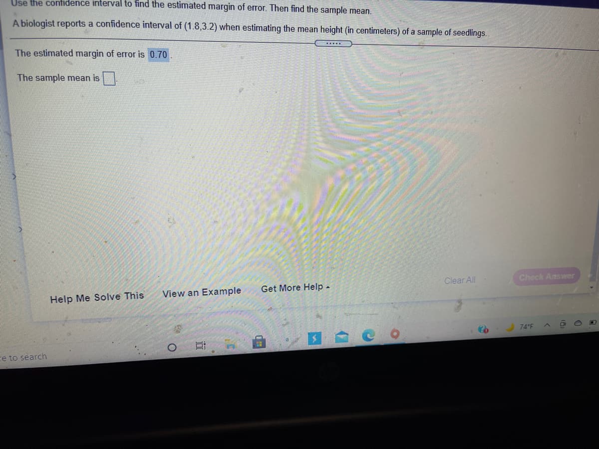 Use the contidence interval to find the estimated margin of error. Then find the sample mean.
A biologist reports a confidence interval of (1.8,3.2) when estimating the mean height (in centimeters) of a sample of seedlings.
The estimated margin of error is 0.70
.....
The sample mean is.
Clear All
Check Answer
View an Example
Get More Help-
Help Me Solve This
74°F
ce to search
