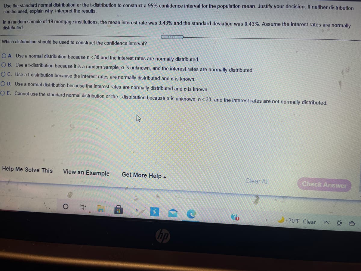 **Problem Statement:**

Use the standard normal distribution or the t-distribution to construct a 95% confidence interval for the population mean. Justify your decision. If neither distribution can be used, explain why. Interpret the results.

In a random sample of 19 mortgage institutions, the mean interest rate was 3.43%, and the standard deviation was 0.43%. Assume the interest rates are normally distributed.

**Question:**

Which distribution should be used to construct the confidence interval?

**Options:**

A. Use a normal distribution because n < 30 and the interest rates are normally distributed.

B. Use a t-distribution because it is a random sample, σ is unknown, and the interest rates are normally distributed.

C. Use a t-distribution because the interest rates are normally distributed and σ is known.

D. Use a normal distribution because the interest rates are normally distributed and σ is known.

E. Cannot use the standard normal distribution or the t-distribution because σ is unknown, n < 30, and the interest rates are not normally distributed.

**Answer:**

Option B is the correct choice. Use a t-distribution because it is a random sample, σ is unknown, and the interest rates are normally distributed.

**Explanation:**

Since the sample size is less than 30 and the population standard deviation (σ) is unknown, the t-distribution is appropriate for constructing the confidence interval. The normal distribution can only be used if the population standard deviation is known or the sample size is sufficiently large.