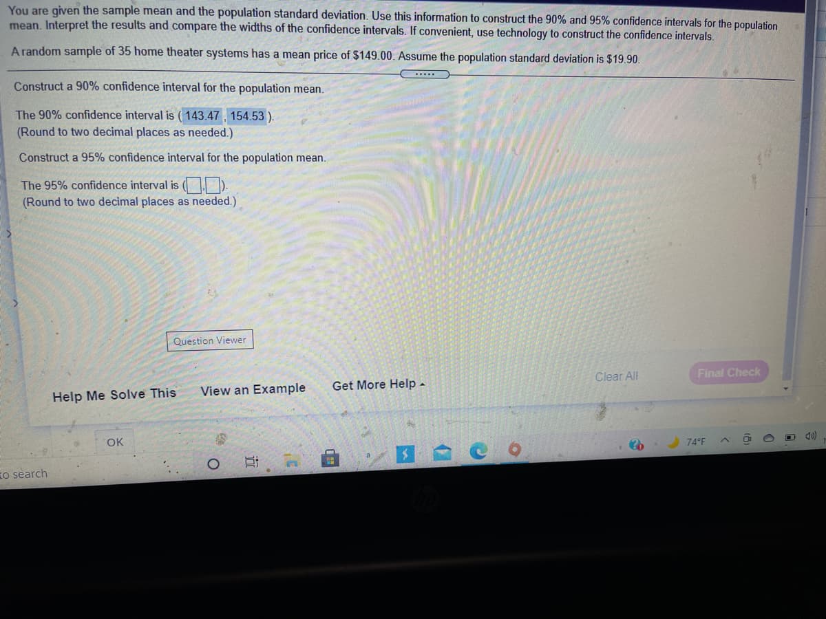You are given the sample mean and the population standard deviation. Use this information to construct the 90% and 95% confidence intervals for the population
mean. Interpret the results and compare the widths of the confidence intervals. If convenient, use technology to construct the confidence intervals.
A random sample of 35 home theater systems has a mean price of $149.00. Assume the population standard deviation is $19.90.
Construct a 90% confidence interval for the population mean.
The 90% confidence interval is ( 143.47, 154.53).
(Round to two decimal places as needed.)
Construct a 95% confidence interval for the population mean.
The 95% confidence interval is ( ).
(Round to two decimal places as needed.)
Question Viewer
Clear All
Final Check
View an Example
Get More Help -
Help Me Solve This
OK
74 F
to search

