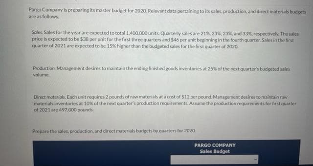 Pargo Company is preparing its master budget for 2020. Relevant data pertaining to its sales, production, and direct materials budgets
are as follows.
Sales. Sales for the year are expected to total 1,400,000 units. Quarterly sales are 21%, 23%, 23%, and 33%, respectively. The sales
price is expected to be $38 per unit for the first three quarters and $46 per unit beginning in the fourth quarter. Sales in the first
quarter of 2021 are expected to be 15% higher than the budgeted sales for the first quarter of 2020.
Production Management desires to maintain the ending finished goods inventories at 25% of the next quarter's budgeted sales
volume.
Direct materials. Each unit requires 2 pounds of raw materials at a cost of $12 per pound. Management desires to maintain raw
materials inventories at 10% of the next quarter's production requirements. Assume the production requirements for first quarter
of 2021 are 497,000 pounds.
Prepare the sales, production, and direct materials budgets by quarters for 2020.
PARGO COMPANY
Sales Budget