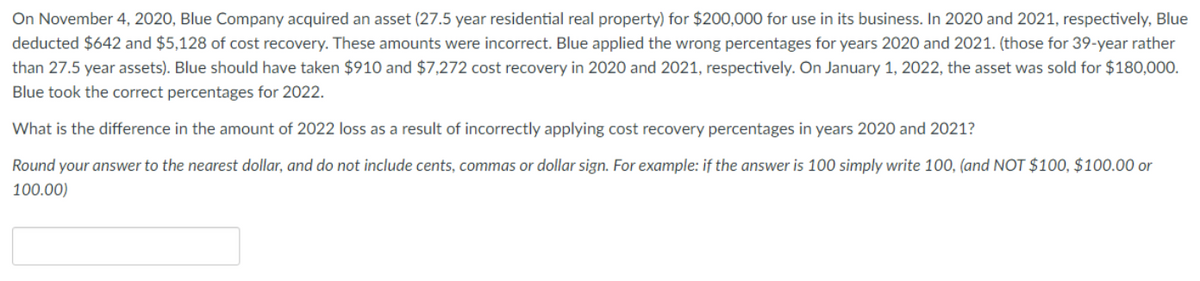 On November 4, 2020, Blue Company acquired an asset (27.5 year residential real property) for $200,000 for use in its business. In 2020 and 2021, respectively, Blue
deducted $642 and $5,128 of cost recovery. These amounts were incorrect. Blue applied the wrong percentages for years 2020 and 2021. (those for 39-year rather
than 27.5 year assets). Blue should have taken $910 and $7,272 cost recovery in 2020 and 2021, respectively. On January 1, 2022, the asset was sold for $180,000.
Blue took the correct percentages for 2022.
What is the difference in the amount of 2022 loss as a result of incorrectly applying cost recovery percentages in years 2020 and 2021?
Round your answer to the nearest dollar, and do not include cents, commas or dollar sign. For example: if the answer is 100 simply write 100, (and NOT $100, $100.00 or
100.00)