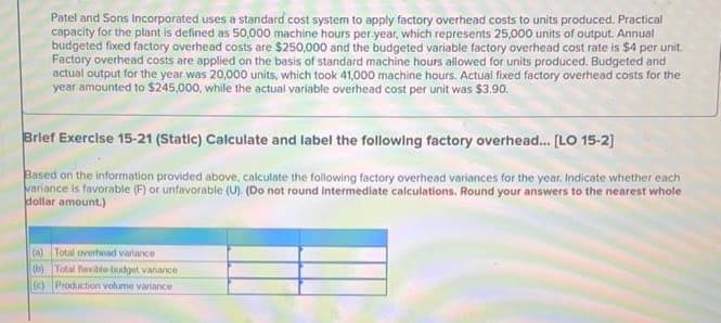 Patel and Sons Incorporated uses a standard cost system to apply factory overhead costs to units produced. Practical
capacity for the plant is defined as 50,000 machine hours per year, which represents 25,000 units of output. Annual
budgeted fixed factory overhead costs are $250,000 and the budgeted variable factory overhead cost rate is $4 per unit.
Factory overhead costs are applied on the basis of standard machine hours allowed for units produced. Budgeted and
actual output for the year was 20,000 units, which took 41,000 machine hours. Actual fixed factory overhead costs for the
year amounted to $245,000, while the actual variable overhead cost per unit was $3.90.
Brief Exercise 15-21 (Static) Calculate and label the following factory overhead.... [LO 15-2]
Based on the information provided above, calculate the following factory overhead variances for the year. Indicate whether each
variance is favorable (F) or unfavorable (U). (Do not round intermediate calculations. Round your answers to the nearest whole
dollar amount.)
(a) Total overhead variance
(b) Total flexible budget vanance
(c) Production volume variance