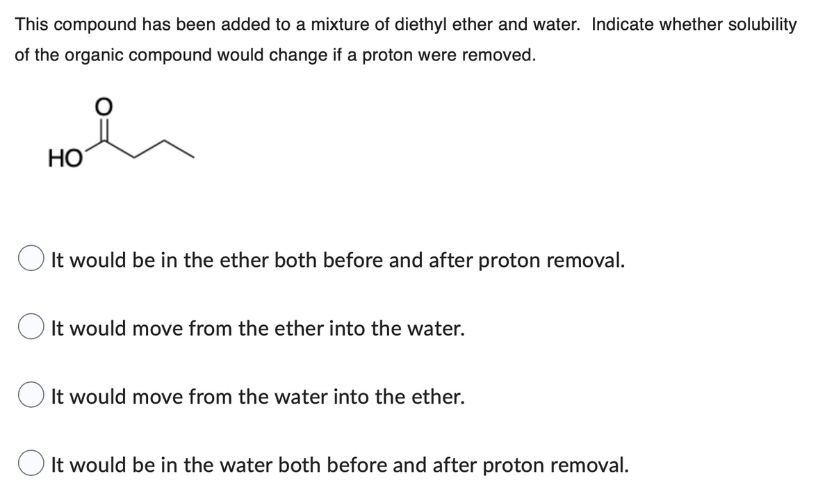 This compound has been added to a mixture of diethyl ether and water. Indicate whether solubility
of the organic compound would change if a proton were removed.
O
HO
It would be in the ether both before and after proton removal.
It would move from the ether into the water.
It would move from the water into the ether.
It would be in the water both before and after proton removal.