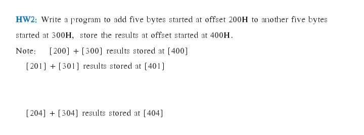 HW2: Write a program to add five bytes started at offset 200H to another five bytes
started at 300H, store the results at offset started at 400H.
Note:
[ 200] + [300] results stored at [400]
[201] + [301] results stored at [401]
[ 204] + [304] results stored at [404]
