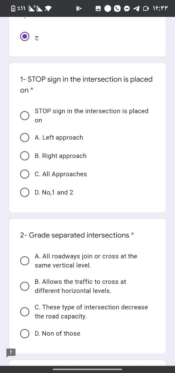 1- STOP sign in the intersection is placed
on *
STOP sign in the intersection is placed
on
A. Left approach
B. Right approach
C. All Approaches
D. No,1 and 2
2- Grade separated intersections *
A. All roadways join or cross at the
same vertical level.
B. Allows the traffic to cross at
different horizontal levels.
C. These type of intersection decrease
the road capacity.
D. Non of those
