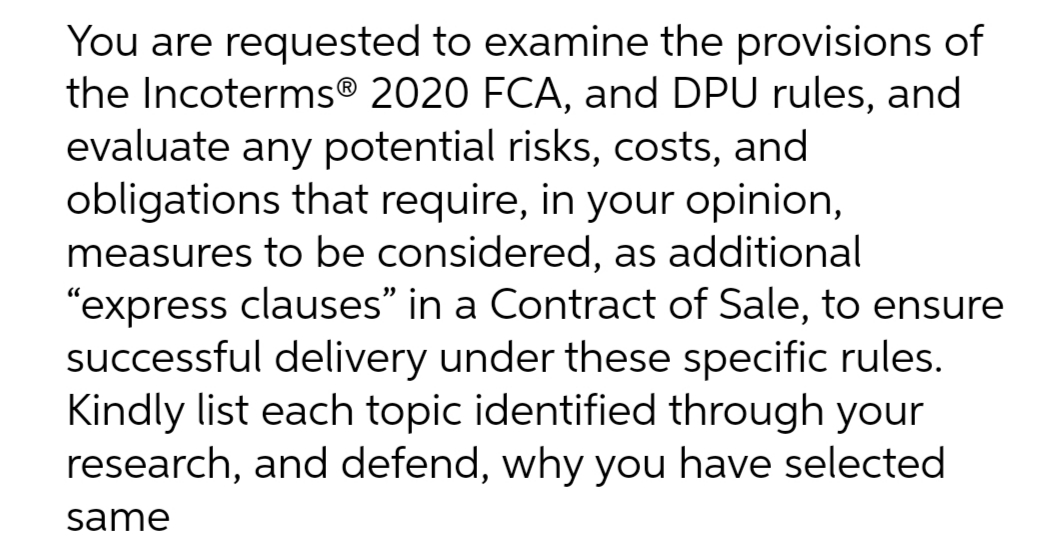 You are requested to examine the provisions of
the Incoterms® 2020 FCA, and DPU rules, and
evaluate any potential risks, costs, and
obligations that require, in your opinion,
measures to be considered, as additional
"express clauses" in a Contract of Sale, to ensure
successful delivery under these specific rules.
Kindly list each topic identified through your
research, and defend, why you have selected
same