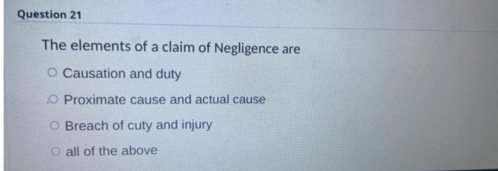 Question 21
The elements of a claim of Negligence are
O Causation and duty
O Proximate cause and actual cause
O Breach of cuty and injury
O all of the above