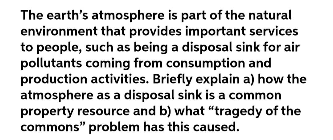 The earth's atmosphere is part of the natural
environment that provides important services
to people, such as being a disposal sink for air
pollutants coming from consumption and
production activities. Briefly explain a) how the
atmosphere as a disposal sink is a common
property resource and b) what "tragedy of the
commons" problem has this caused.