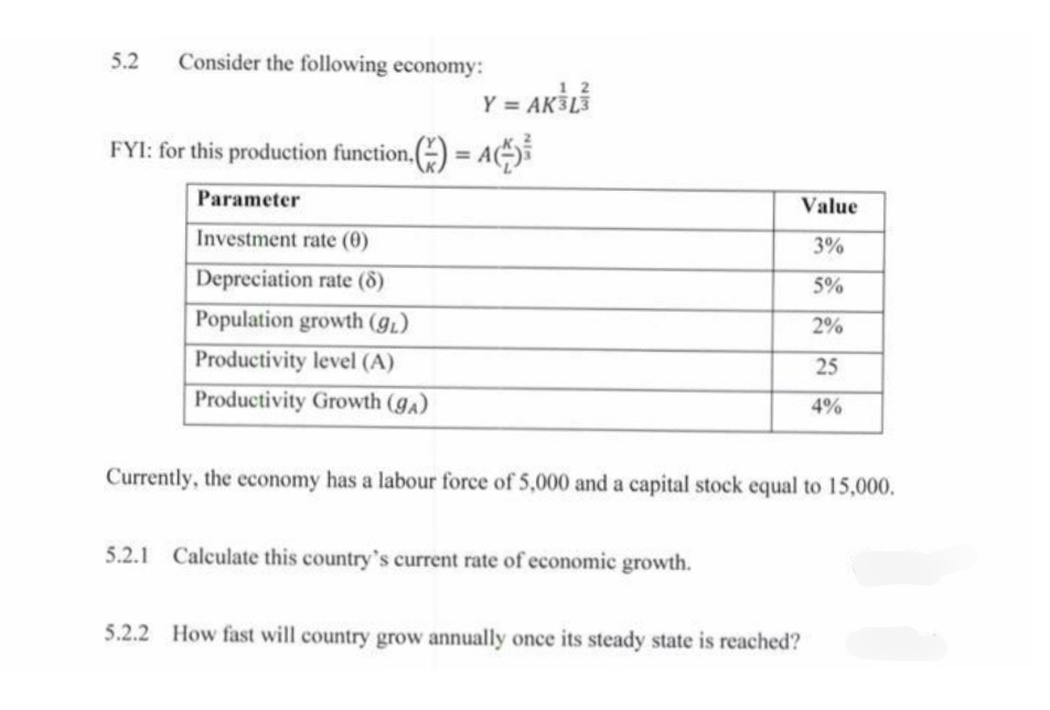 5.2 Consider the following economy:
FYI: for this production function () = A
Parameter
Value
Investment rate (0)
3%
Depreciation rate (8)
5%
Population growth (g₁)
2%
Productivity level (A)
25
Productivity Growth (ga)
4%
Currently, the economy has a labour force of 5,000 and a capital stock equal to 15,000.
5.2.1 Calculate this country's current rate of economic growth.
5.2.2 How fast will country grow annually once its steady state is reached?
12
Y = AK³L³
