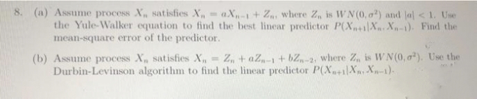 8. (a) Assume process X, satisfies X,-aX-1+ Z where Z, is WN(0, a?) and Ja< 1. Use
the Yule-Walker equation to find the best linear predictor P(X+iXn Xn-1). Find the
mean-square error of the predictor.
= Z, + aZ,-1 + bZ,-2, where Z, is WN(0, a). Use the
(b) Assume process X, satisfies X,
Durbin-Levinson algorithm to find the linear predictor P(X+i|X Xn-1)-
