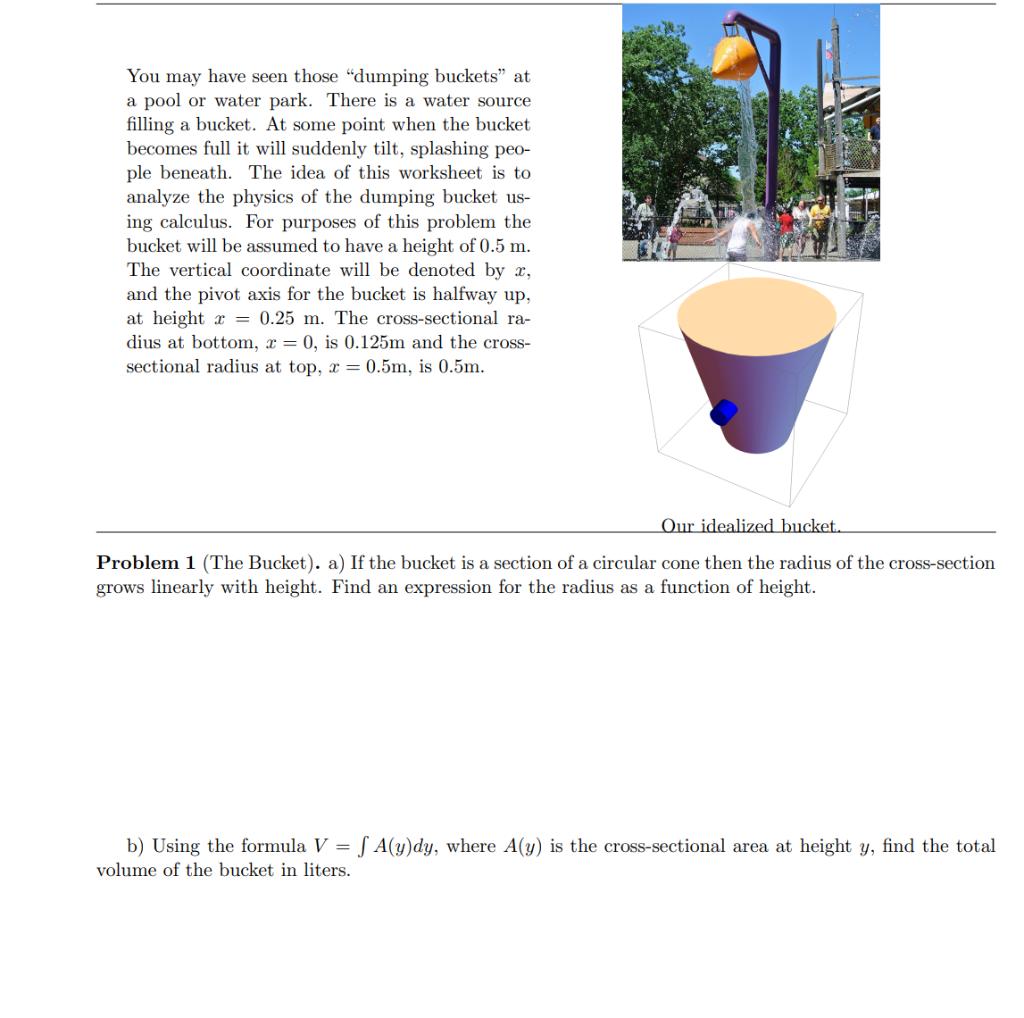 You may have seen those "dumping buckets" at
a pool or water park. There is a water source
filling a bucket. At some point when the bucket
becomes full it will suddenly tilt, splashing peo-
ple beneath. The idea of this worksheet is to
analyze the physics of the dumping bucket us-
ing calculus. For purposes of this problem the
bucket will be assumed to have a height of 0.5 m.
The vertical coordinate will be denoted by x,
and the pivot axis for the bucket is halfway up,
at height x = 0.25 m. The cross-sectional ra-
dius at bottom, x = 0, is 0.125m and the cross-
sectional radius at top, x = 0.5m, is 0.5m.
Our idealized bucket.
Problem 1 (The Bucket). a) If the bucket is a section of a circular cone then the radius of the cross-section
grows linearly with height. Find an expression for the radius as a function of height.
b) Using the formula V = [ A(y)dy, where A(y) is the cross-sectional area at height y, find the total
volume of the bucket in liters.
