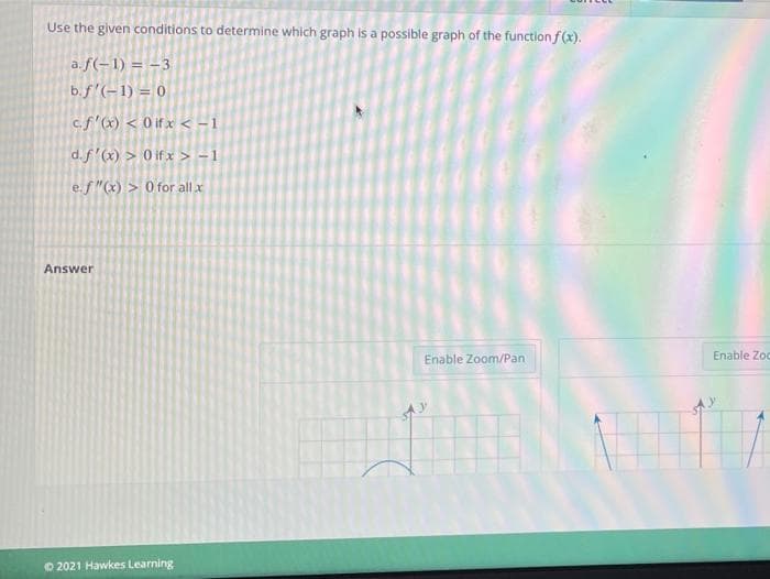 Use the given conditions to determine which graph is a possible graph of the function f(x).
a.f(-1) = -3
b.f'(-1) = 0
c.f (x) < 0 if x < -1
d.f'(x) > 0 if x > - 1
e.f"(x) > 0 for all x
Answer
Enable Zoom/Pan
Enable Zoc
© 2021 Hawkes Learning
